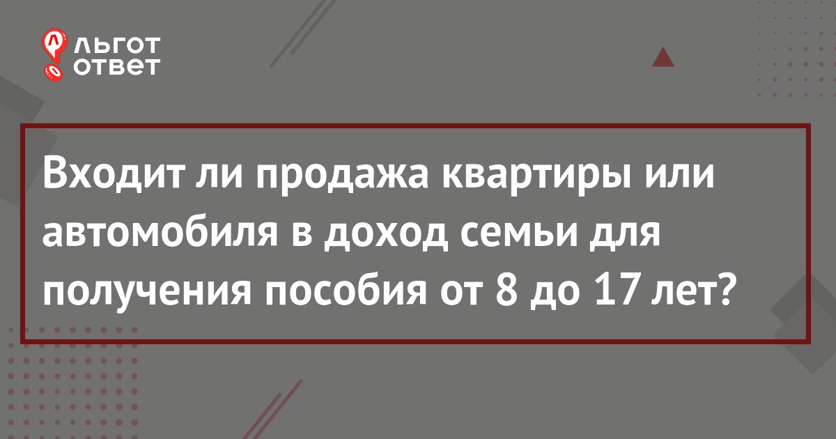 Входит ли в доход семьи для пособия от 8 до 17 лет продажа имущества ...